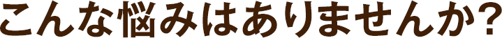 こんな悩みはありませんか？